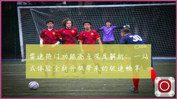 雷速热门功能亮点深度解析：一站式体验全新升级带来的极速畅享