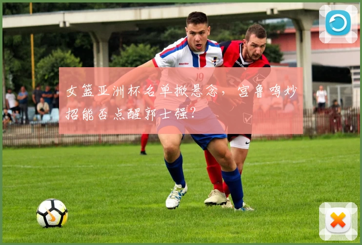 女篮亚洲杯名单掀悬念,宫鲁鸣妙招能否点醒郭士强?