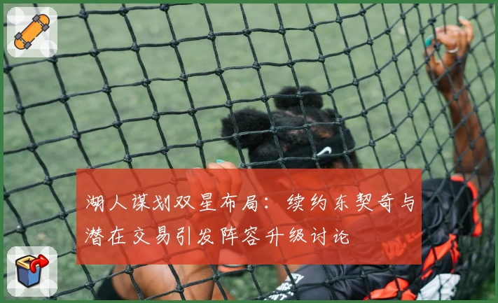 湖人谋划双星布局:续约东契奇与潜在交易引发阵容升级讨论