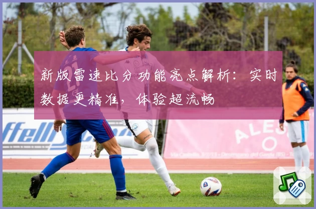 新版雷速比分功能亮点解析：实时数据更精准，体验超流畅