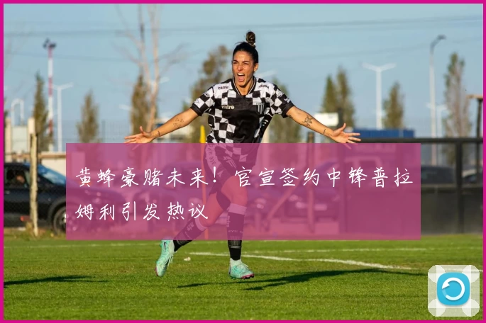 黄蜂豪赌未来!官宣签约中锋普拉姆利引发热议
