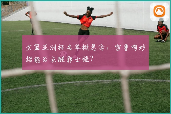 女篮亚洲杯名单掀悬念，宫鲁鸣妙招能否点醒郭士强？