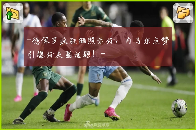 -德保罗疯狂晒照示好,内马尔点赞引爆好友圈话题!-